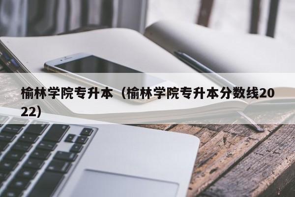 榆林学院专升本（榆林学院专升本分数线2022）
