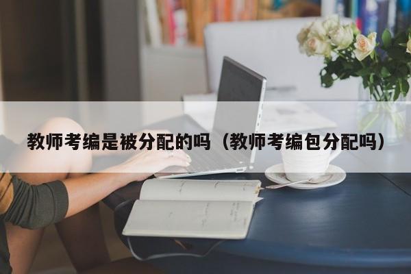 教师考编是被分配的吗（教师考编包分配吗）