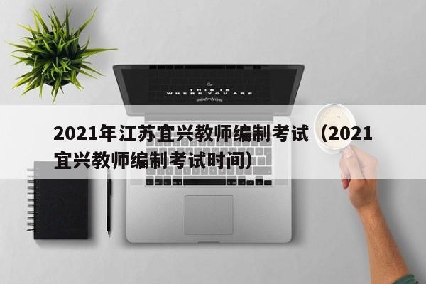 2021年江苏宜兴教师编制考试（2021宜兴教师编制考试时间）