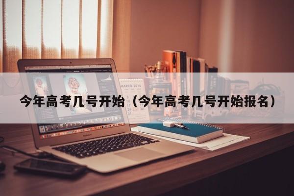 今年高考几号开始（今年高考几号开始报名）