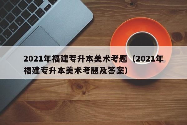 2021年福建专升本美术考题（2021年福建专升本美术考题及答案）