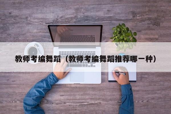 教师考编舞蹈（教师考编舞蹈推荐哪一种）