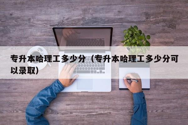 专升本哈理工多少分（专升本哈理工多少分可以录取）