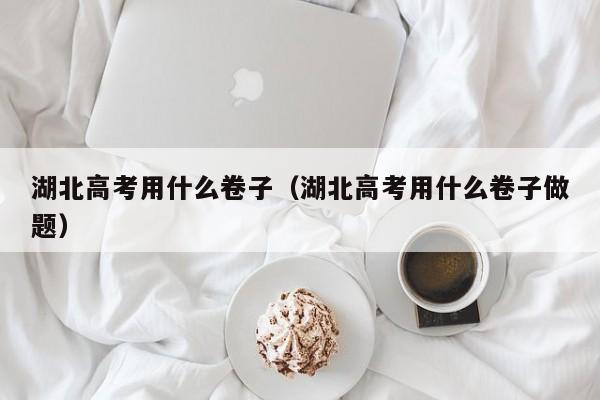 湖北高考用什么卷子（湖北高考用什么卷子做题）