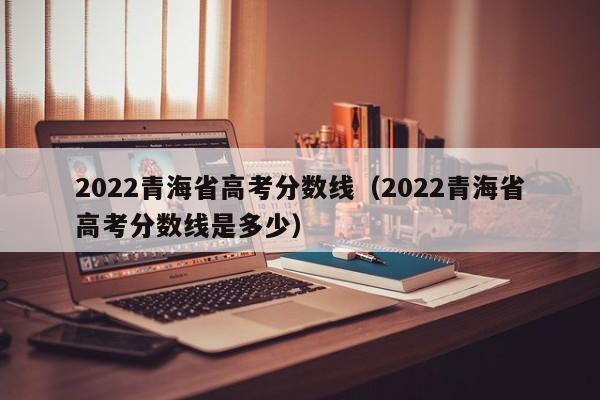 2022青海省高考分数线（2022青海省高考分数线是多少）
