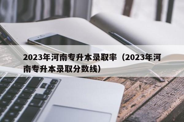 2023年河南专升本录取率（2023年河南专升本录取分数线）