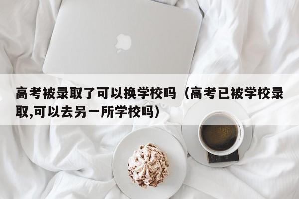 高考被录取了可以换学校吗（高考已被学校录取,可以去另一所学校吗）