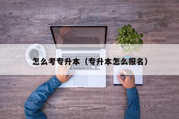 怎么考专升本（专升本怎么报名）