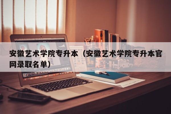 安徽艺术学院专升本（安徽艺术学院专升本官网录取名单）