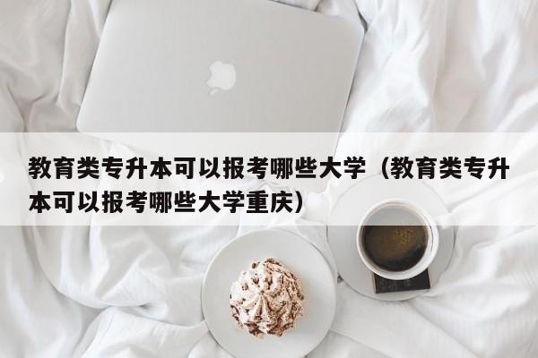教育类专升本可以报考哪些大学（教育类专升本可以报考哪些大学重庆）