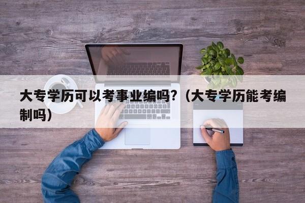 大专学历可以考事业编吗?（大专学历能考编制吗）
