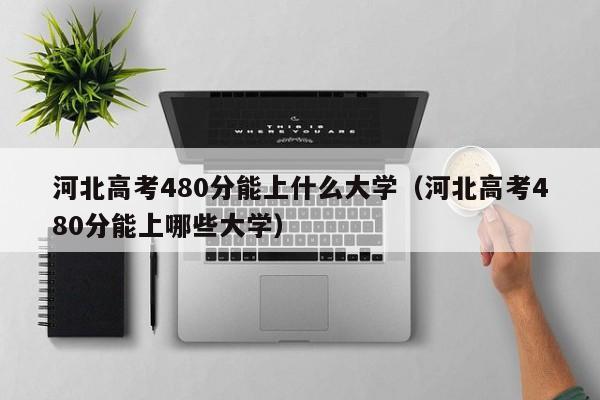 河北高考480分能上什么大学（河北高考480分能上哪些大学）