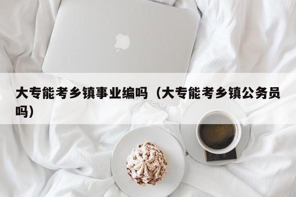 大专能考乡镇事业编吗（大专能考乡镇公务员吗）