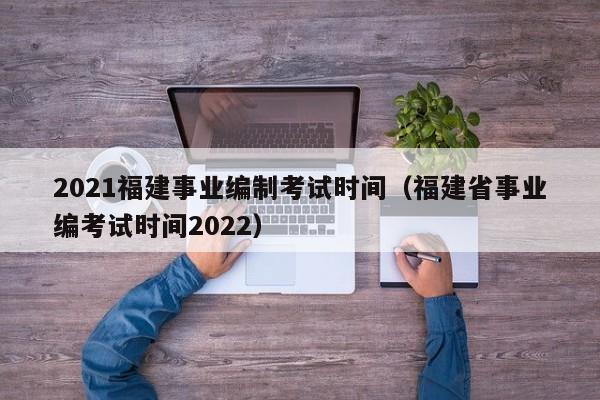 2021福建事业编制考试时间（福建省事业编考试时间2022）