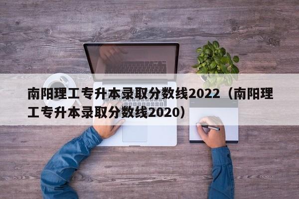 南阳理工专升本录取分数线2022（南阳理工专升本录取分数线2020）