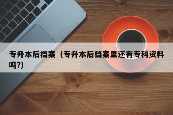 专升本后档案（专升本后档案里还有专科资料吗?）