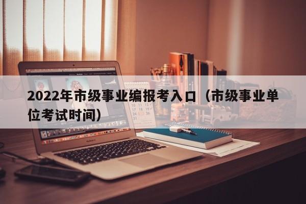 2022年市级事业编报考入口（市级事业单位考试时间）
