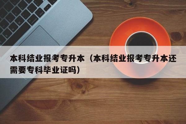 本科结业报考专升本（本科结业报考专升本还需要专科毕业证吗）