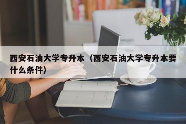 西安石油大学专升本（西安石油大学专升本要什么条件）