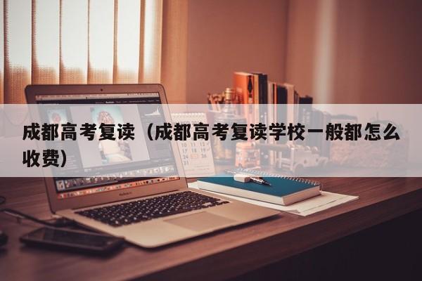 成都高考复读（成都高考复读学校一般都怎么收费）