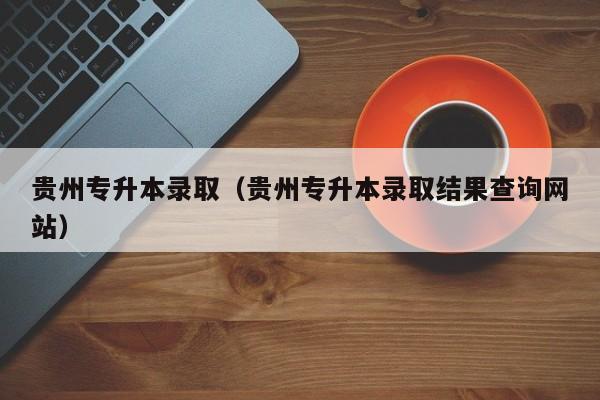 贵州专升本录取（贵州专升本录取结果查询网站）