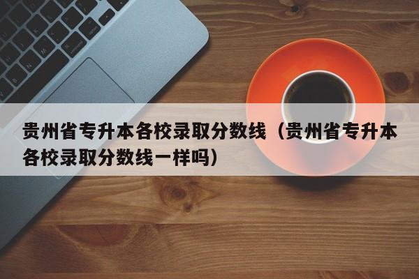 贵州省专升本各校录取分数线（贵州省专升本各校录取分数线一样吗）