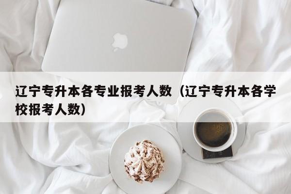 辽宁专升本各专业报考人数（辽宁专升本各学校报考人数）