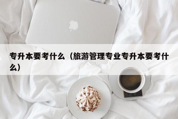 专升本要考什么（旅游管理专业专升本要考什么）