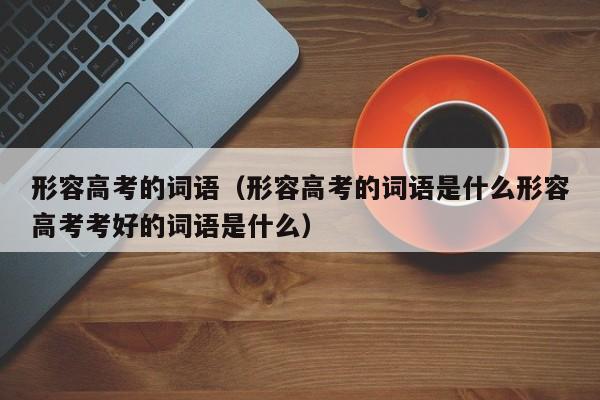 形容高考的词语（形容高考的词语是什么形容高考考好的词语是什么）