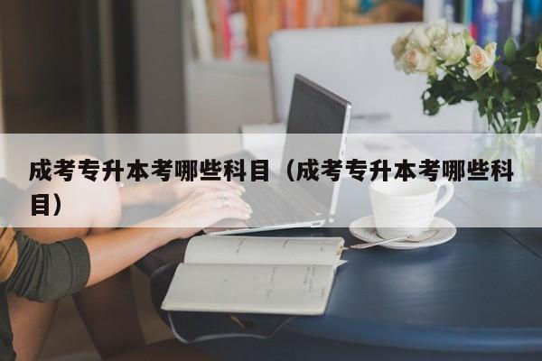 成考专升本考哪些科目（成考专升本考哪些科目）