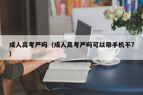 成人高考严吗（成人高考严吗可以带手机不?）