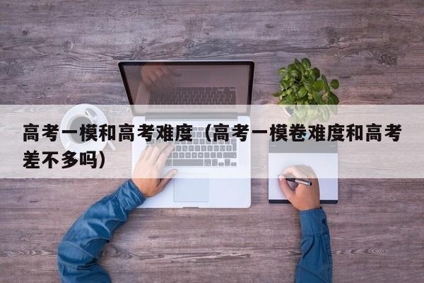高考一模和高考难度（高考一模卷难度和高考差不多吗）