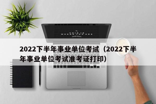 2022下半年事业单位考试（2022下半年事业单位考试准考证打印）