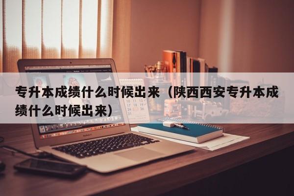 专升本成绩什么时候出来（陕西西安专升本成绩什么时候出来）