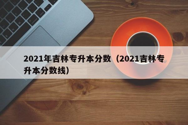 2021年吉林专升本分数（2021吉林专升本分数线）