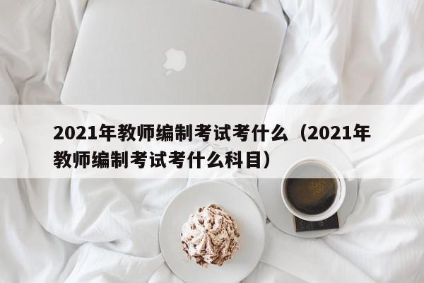 2021年教师编制考试考什么（2021年教师编制考试考什么科目）