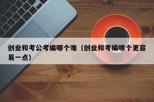 创业和考公考编哪个难（创业和考编哪个更容易一点）
