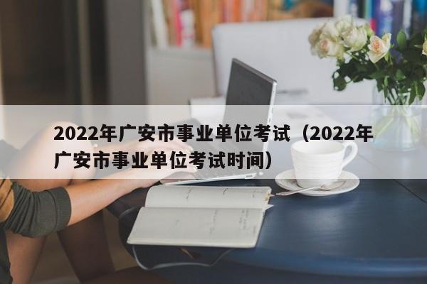 2022年广安市事业单位考试（2022年广安市事业单位考试时间）