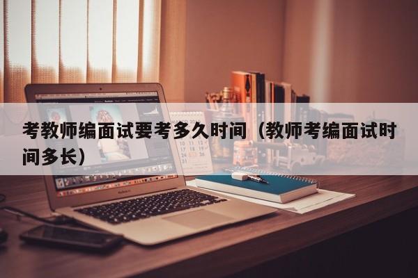 考教师编面试要考多久时间（教师考编面试时间多长）