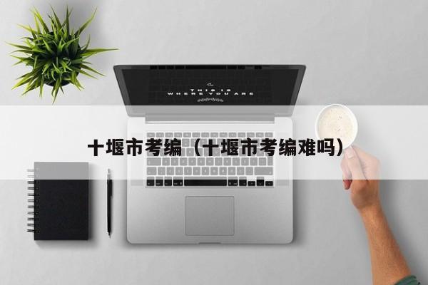 十堰市考编（十堰市考编难吗）