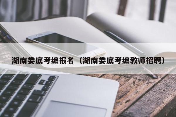 湖南娄底考编报名（湖南娄底考编教师招聘）