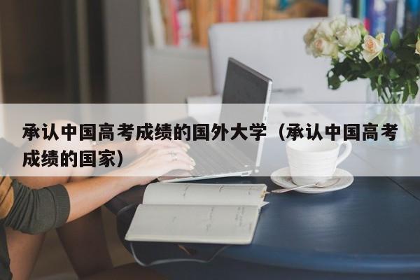 承认中国高考成绩的国外大学（承认中国高考成绩的国家）