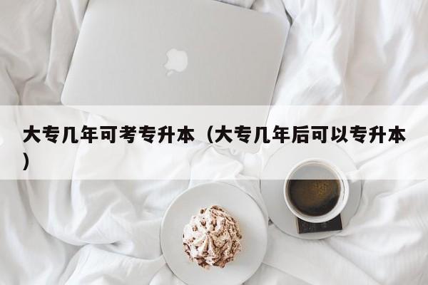 大专几年可考专升本（大专几年后可以专升本）
