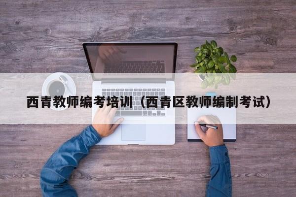 西青教师编考培训（西青区教师编制考试）