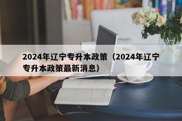2024年辽宁专升本政策（2024年辽宁专升本政策最新消息）