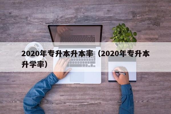 2020年专升本升本率（2020年专升本升学率）