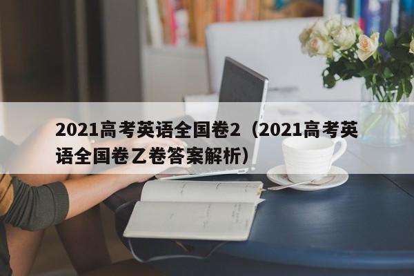 2021高考英语全国卷2（2021高考英语全国卷乙卷答案解析）