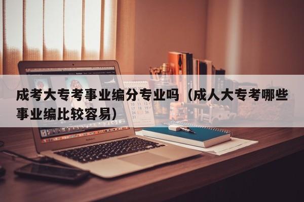 成考大专考事业编分专业吗（成人大专考哪些事业编比较容易）