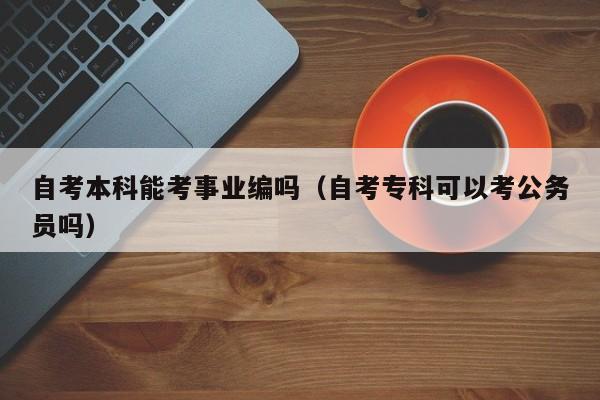自考本科能考事业编吗（自考专科可以考公务员吗）