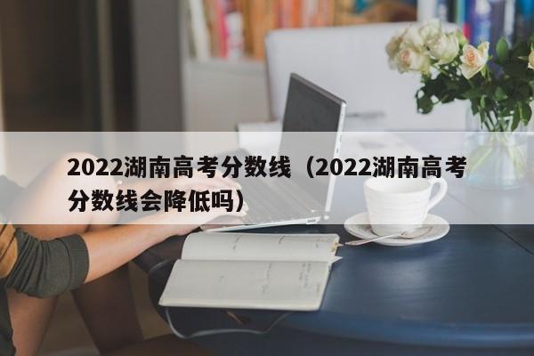 2022湖南高考分数线（2022湖南高考分数线会降低吗）